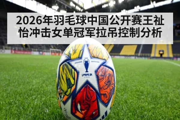 2026年羽毛球中国公开赛王祉怡冲击女单冠军拉吊控制分析